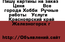 Пишу картины на заказ › Цена ­ 6 000 - Все города Хобби. Ручные работы » Услуги   . Красноярский край,Железногорск г.